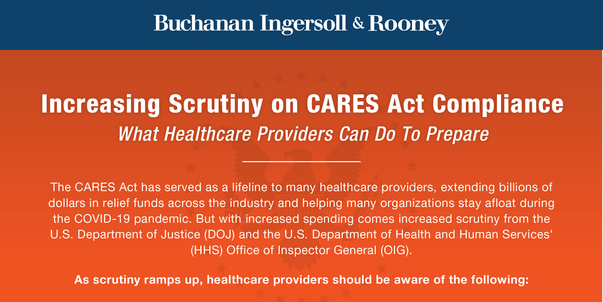 Increasing Scrutiny on CARES Act Compliance
What Healthcare Providers Can Do To Prepare

The CARES Act has served as a lifeline to many healthcare providers, extending billions of dollars in relief funds across the industry and helping many organizations stay afloat during the COVID-19 pandemic. But with increased spending comes increased scrutiny from the U.S. Department of Justice (DOJ) and the U.S. Department of Health and Human Services' (HHS) Office of Inspector General (OIG).

As scrutiny ramps up, healthcare providers should be aware of the following: 